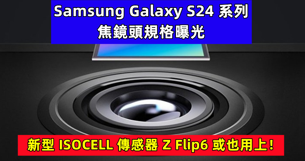 減少依賴索尼：Samsung Galaxy S24 系列變焦鏡頭規格曝光；新型 ISOCELL 傳感器 Z Flip6 或也用上！